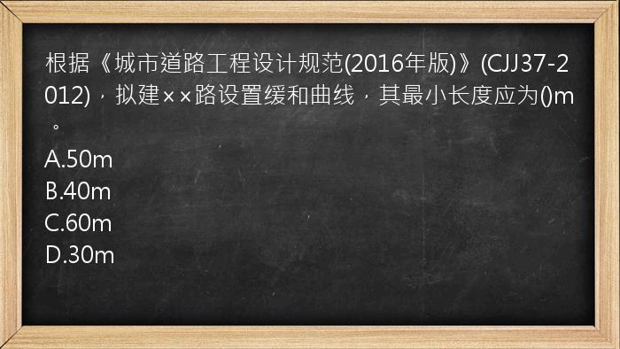 根据《城市道路工程设计规范(2016年版)》(CJJ37-2012)，拟建××路设置缓和曲线，其最小长度应为()m。