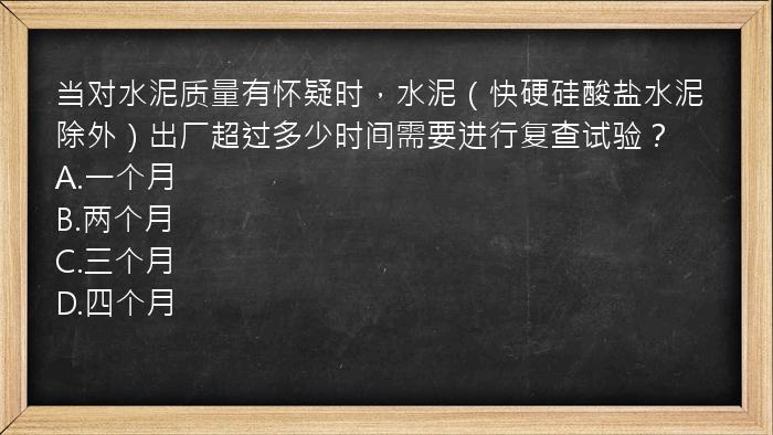 当对水泥质量有怀疑时，水泥（快硬硅酸盐水泥除外）出厂超过多少时间需要进行复查试验？