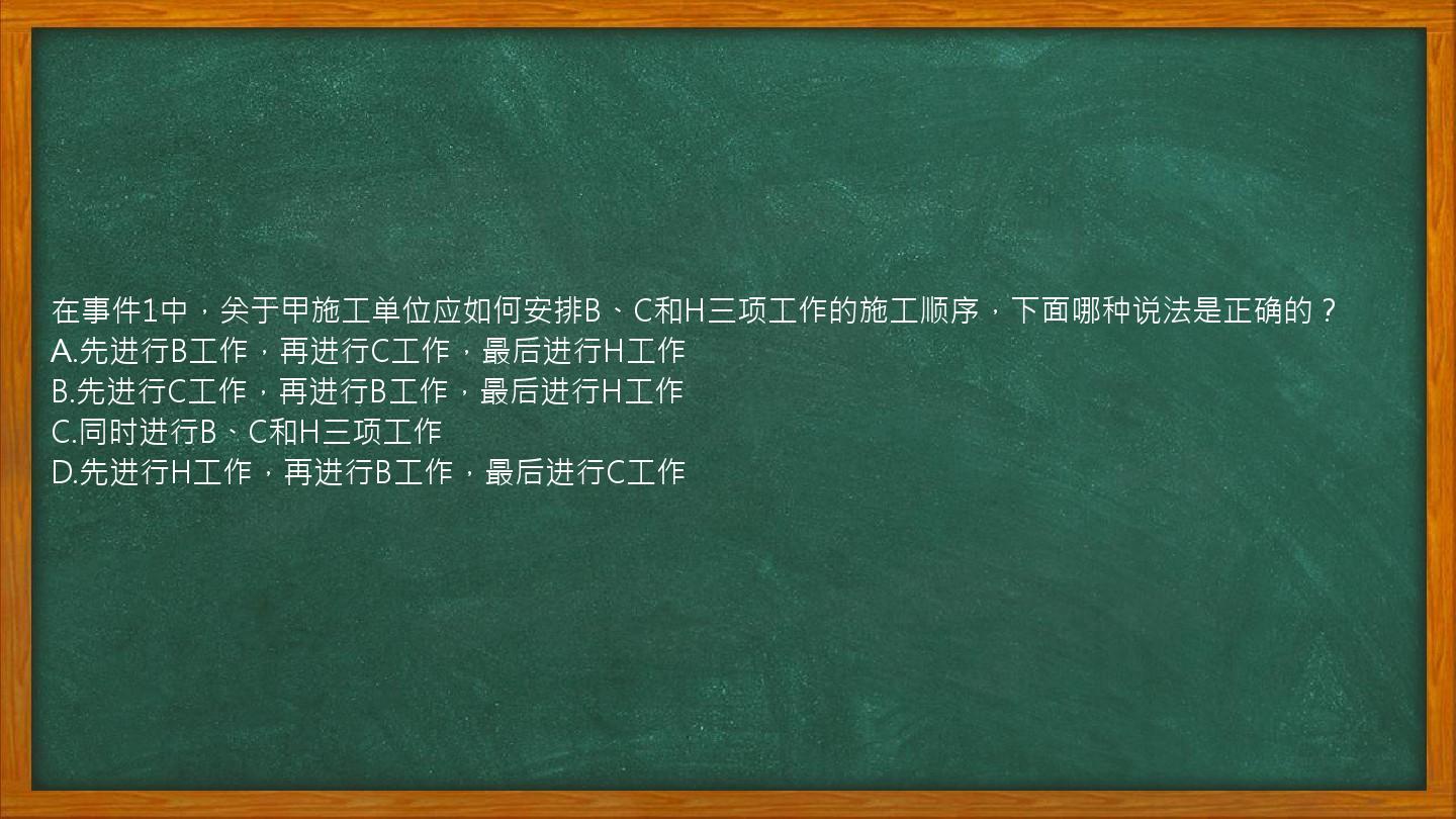 在事件1中，关于甲施工单位应如何安排B、C和H三项工作的施工顺序，下面哪种说法是正确的？