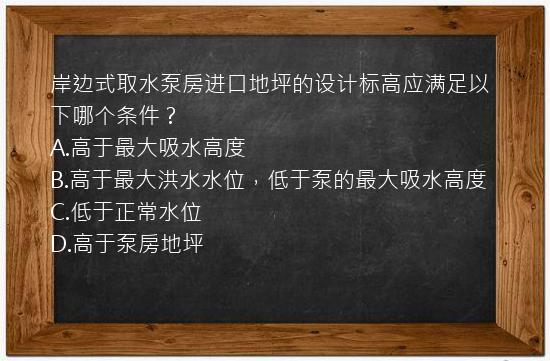 岸边式取水泵房进口地坪的设计标高应满足以下哪个条件？