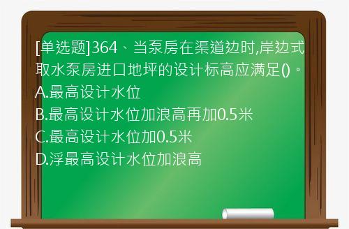 [单选题]364、当泵房在渠道边时,岸边式取水泵房进口地坪的设计标高应满足()。