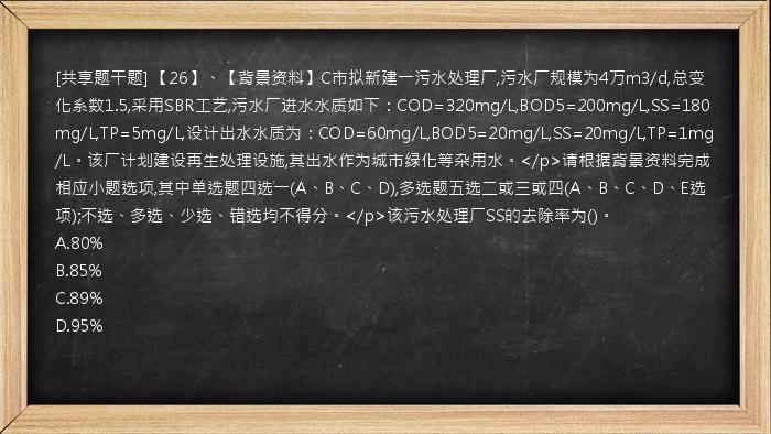 [共享题干题] 【26】、【背景资料】C市拟新建一污水处理厂,污水厂规模为4万m3/d,总变化系数1.5,采用SBR工艺,污水厂进水水质如下：COD=320mg/L,BOD5=200mg/L,SS=180mg/L,TP=5mg/L,设计出水水质为：COD=60mg/L,BOD5=20mg/L,SS=20mg/L,TP=1mg/L。该厂计划建设再生处理设施,其出水作为城市绿化等杂用水。</p>请根据背景资料完成相应小题选项,其中单选题四选一(A、B、C、D),多选题五选二或三或四(A、B、C、D、E选项);不选、多选、少选、错选均不得分。</p>该污水处理厂SS的去除率为()。