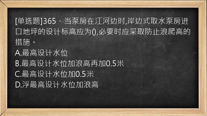 [单选题]365、当泵房在江河边时,岸边式取水泵房进口地坪的设计标高应为(),必要时应采取防止浪爬高的措施。