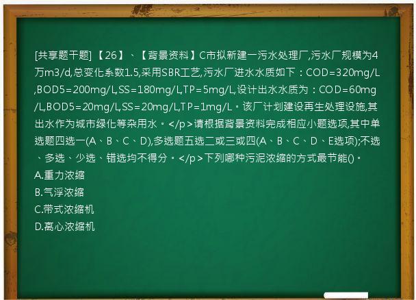 [共享题干题] 【26】、【背景资料】C市拟新建一污水处理厂,污水厂规模为4万m3/d,总变化系数1.5,采用SBR工艺,污水厂进水水质如下：COD=320mg/L,BOD5=200mg/L,SS=180mg/L,TP=5mg/L,设计出水水质为：COD=60mg/L,BOD5=20mg/L,SS=20mg/L,TP=1mg/L。该厂计划建设再生处理设施,其出水作为城市绿化等杂用水。</p>请根据背景资料完成相应小题选项,其中单选题四选一(A、B、C、D),多选题五选二或三或四(A、B、C、D、E选项);不选、多选、少选、错选均不得分。</p>下列哪种污泥浓缩的方式最节能()。