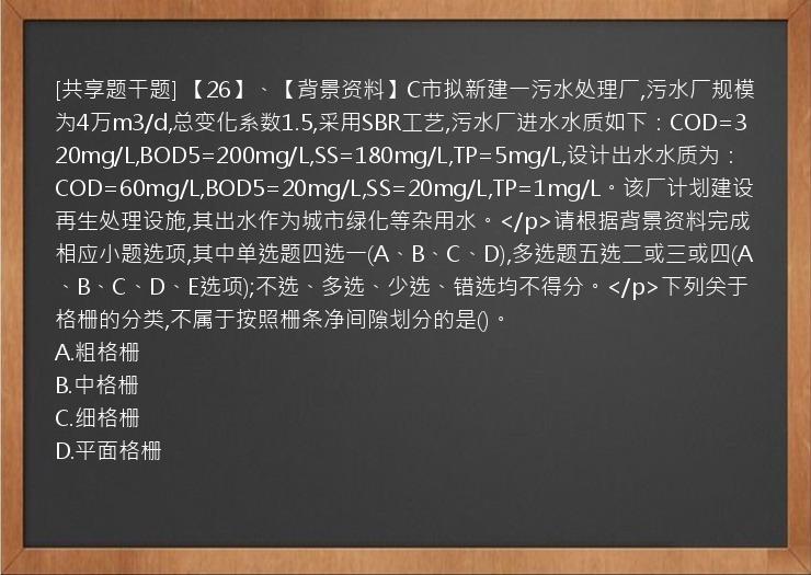 [共享题干题] 【26】、【背景资料】C市拟新建一污水处理厂,污水厂规模为4万m3/d,总变化系数1.5,采用SBR工艺,污水厂进水水质如下：COD=320mg/L,BOD5=200mg/L,SS=180mg/L,TP=5mg/L,设计出水水质为：COD=60mg/L,BOD5=20mg/L,SS=20mg/L,TP=1mg/L。该厂计划建设再生处理设施,其出水作为城市绿化等杂用水。</p>请根据背景资料完成相应小题选项,其中单选题四选一(A、B、C、D),多选题五选二或三或四(A、B、C、D、E选项);不选、多选、少选、错选均不得分。</p>下列关于格栅的分类,不属于按照栅条净间隙划分的是()。