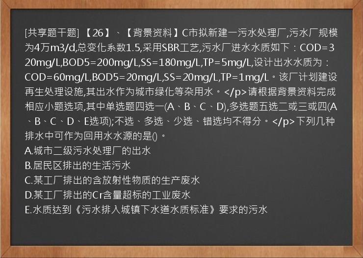 [共享题干题] 【26】、【背景资料】C市拟新建一污水处理厂,污水厂规模为4万m3/d,总变化系数1.5,采用SBR工艺,污水厂进水水质如下：COD=320mg/L,BOD5=200mg/L,SS=180mg/L,TP=5mg/L,设计出水水质为：COD=60mg/L,BOD5=20mg/L,SS=20mg/L,TP=1mg/L。该厂计划建设再生处理设施,其出水作为城市绿化等杂用水。</p>请根据背景资料完成相应小题选项,其中单选题四选一(A、B、C、D),多选题五选二或三或四(A、B、C、D、E选项);不选、多选、少选、错选均不得分。</p>下列几种排水中可作为回用水水源的是()。