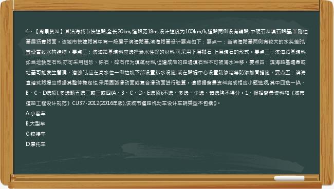 4、【背景资料】某沿海城市快速路,全长20km,道路宽18m,设计速度为100km/h,道路两侧设有辅路,中硬石料填石路基,半刚性基层沥青路面。该城市快速路其中有一段屋于滨海路基,滨海路基设计要点如下：要点一：当滨海路基两侧有较大的水头差时,宜设置过水构造物。要点二：滨海路基填料应选择渗水性好的材料,可采用下层抛石,上层填石的形式。要点三：滨海路基填料,如当地缺乏石料,亦可采用粗砂、砾石、碎石作为填筑材料,但建成后的路堤填石料不可被海水冲移。要点四：滨海路基堤身或地基可能发生管涌、潜蚀时,应在高水位一侧边坡下部设置排水设施,或在路堤中心设置防渗墙等防渗加固措施。要点五：滨海直墙式路堤应根据其整体稳定性,采用圆弧滑动面或复合滑动面进行验算。请根据背景资料完成相应小题选项,其中四选一(A、B、C、D选项),多选题五选二或三或四(A、B、C、D、E选顶);不选、多选、少选、错选均不得分。1、根据背景资料和《城市道路工程设计规范》CJJ37-2012(2016年版),该城市道路机动车设计车辆类型不包括()。