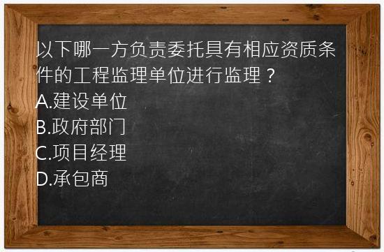 以下哪一方负责委托具有相应资质条件的工程监理单位进行监理？