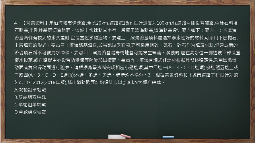 4、【背景资料】某沿海城市快速路,全长20km,道路宽18m,设计速度为100km/h,道路两侧设有辅路,中硬石料填石路基,半刚性基层沥青路面。该城市快速路其中有一段屋于滨海路基,滨海路基设计要点如下：要点一：当滨海路基两侧有较大的水头差时,宜设置过水构造物。要点二：滨海路基填料应选择渗水性好的材料,可采用下层抛石,上层填石的形式。要点三：滨海路基填料,如当地缺乏石料,亦可采用粗砂、砾石、碎石作为填筑材料,但建成后的路堤填石料不可被海水冲移。要点四：滨海路基堤身或地基可能发生管涌、潜蚀时,应在高水位一侧边坡下部设置排水设施,或在路堤中心设置防渗墙等防渗加固措施。要点五：滨海直墙式路堤应根据其整体稳定性,采用圆弧滑动面或复合滑动面进行验算。请根据背景资料完成相应小题选项,其中四选一(A、B、C、D选项),多选题五选二或三或四(A、B、C、D、E选顶);不选、多选、少选、错选均不得分。3、根据背景资料和《城市道路工程设计规范》qJ