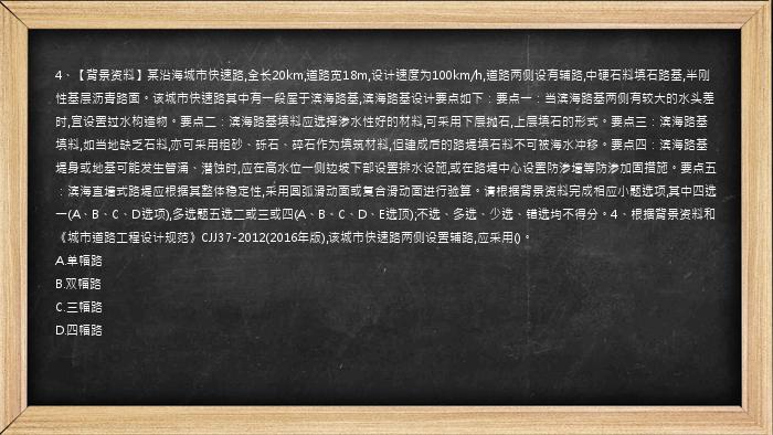4、【背景资料】某沿海城市快速路,全长20km,道路宽18m,设计速度为100km/h,道路两侧设有辅路,中硬石料填石路基,半刚性基层沥青路面。该城市快速路其中有一段屋于滨海路基,滨海路基设计要点如下：要点一：当滨海路基两侧有较大的水头差时,宜设置过水构造物。要点二：滨海路基填料应选择渗水性好的材料,可采用下层抛石,上层填石的形式。要点三：滨海路基填料,如当地缺乏石料,亦可采用粗砂、砾石、碎石作为填筑材料,但建成后的路堤填石料不可被海水冲移。要点四：滨海路基堤身或地基可能发生管涌、潜蚀时,应在高水位一侧边坡下部设置排水设施,或在路堤中心设置防渗墙等防渗加固措施。要点五：滨海直墙式路堤应根据其整体稳定性,采用圆弧滑动面或复合滑动面进行验算。请根据背景资料完成相应小题选项,其中四选一(A、B、C、D选项),多选题五选二或三或四(A、B、C、D、E选顶);不选、多选、少选、错选均不得分。4、根据背景资料和《城市道路工程设计规范》CJJ37-2012(2016年版),该城市快速路两侧设置辅路,应采用()。
