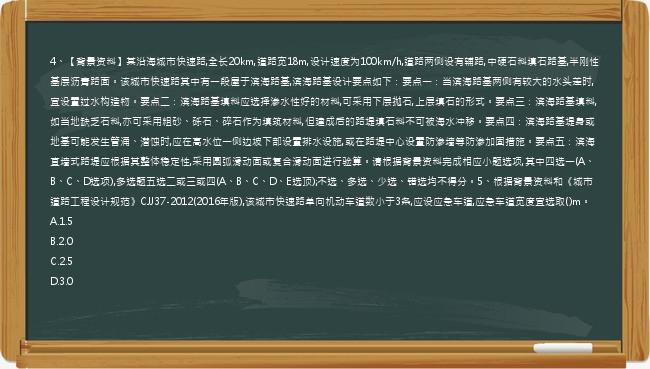 4、【背景资料】某沿海城市快速路,全长20km,道路宽18m,设计速度为100km/h,道路两侧设有辅路,中硬石料填石路基,半刚性基层沥青路面。该城市快速路其中有一段屋于滨海路基,滨海路基设计要点如下：要点一：当滨海路基两侧有较大的水头差时,宜设置过水构造物。要点二：滨海路基填料应选择渗水性好的材料,可采用下层抛石,上层填石的形式。要点三：滨海路基填料,如当地缺乏石料,亦可采用粗砂、砾石、碎石作为填筑材料,但建成后的路堤填石料不可被海水冲移。要点四：滨海路基堤身或地基可能发生管涌、潜蚀时,应在高水位一侧边坡下部设置排水设施,或在路堤中心设置防渗墙等防渗加固措施。要点五：滨海直墙式路堤应根据其整体稳定性,采用圆弧滑动面或复合滑动面进行验算。请根据背景资料完成相应小题选项,其中四选一(A、B、C、D选项),多选题五选二或三或四(A、B、C、D、E选顶);不选、多选、少选、错选均不得分。5、根据背景资料和《城市道路工程设计规范》CJJ37-2012(2016年版),该城市快速路单向机动车道数小于3条,应设应急车道,应急车道宽度宜选取()m。