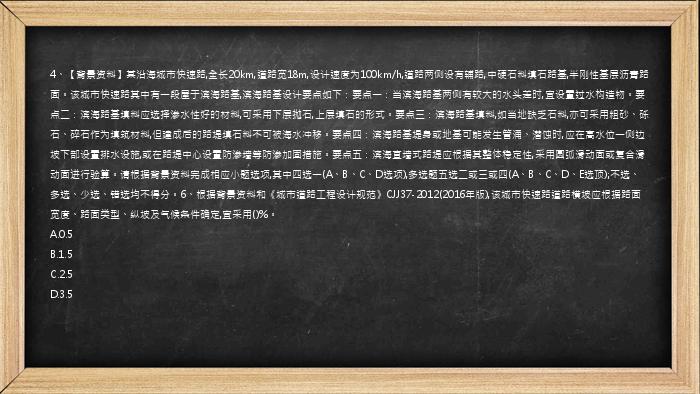 4、【背景资料】某沿海城市快速路,全长20km,道路宽18m,设计速度为100km/h,道路两侧设有辅路,中硬石料填石路基,半刚性基层沥青路面。该城市快速路其中有一段屋于滨海路基,滨海路基设计要点如下：要点一：当滨海路基两侧有较大的水头差时,宜设置过水构造物。要点二：滨海路基填料应选择渗水性好的材料,可采用下层抛石,上层填石的形式。要点三：滨海路基填料,如当地缺乏石料,亦可采用粗砂、砾石、碎石作为填筑材料,但建成后的路堤填石料不可被海水冲移。要点四：滨海路基堤身或地基可能发生管涌、潜蚀时,应在高水位一侧边坡下部设置排水设施,或在路堤中心设置防渗墙等防渗加固措施。要点五：滨海直墙式路堤应根据其整体稳定性,采用圆弧滑动面或复合滑动面进行验算。请根据背景资料完成相应小题选项,其中四选一(A、B、C、D选项),多选题五选二或三或四(A、B、C、D、E选顶);不选、多选、少选、错选均不得分。6、根据背景资料和《城市道路工程设计规范》CJJ37-2012(2016年版),该城市快速路道路横坡应根据路面宽度、路面类型、纵坡及气候条件确定,宜采用()%。