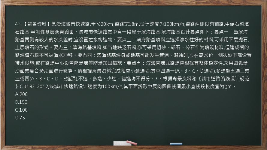 4、【背景资料】某沿海城市快速路,全长20km,道路宽18m,设计速度为100km/h,道路两侧设有辅路,中硬石料填石路基,半刚性基层沥青路面。该城市快速路其中有一段屋于滨海路基,滨海路基设计要点如下：要点一：当滨海路基两侧有较大的水头差时,宜设置过水构造物。要点二：滨海路基填料应选择渗水性好的材料,可采用下层抛石,上层填石的形式。要点三：滨海路基填料,如当地缺乏石料,亦可采用粗砂、砾石、碎石作为填筑材料,但建成后的路堤填石料不可被海水冲移。要点四：滨海路基堤身或地基可能发生管涌、潜蚀时,应在高水位一侧边坡下部设置排水设施,或在路堤中心设置防渗墙等防渗加固措施。要点五：滨海直墙式路堤应根据其整体稳定性,采用圆弧滑动面或复合滑动面进行验算。请根据背景资料完成相应小题选项,其中四选一(A、B、C、D选项),多选题五选二或三或四(A、B、C、D、E选顶);不选、多选、少选、错选均不得分。7、根据背景资料和《城市道路路线设计规范》CJJ193-2012,该城市快速路设计速度为100km/h,其平面线形中反向圆曲线间最小直线段长度宜为()m。