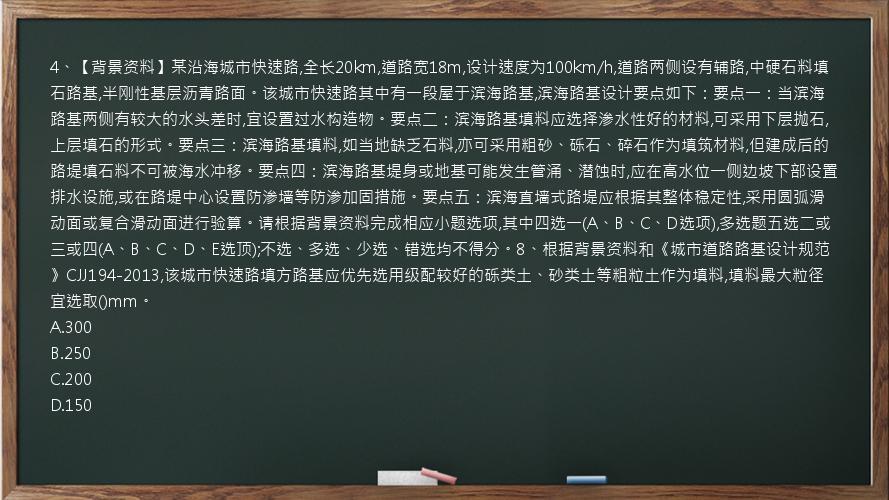 4、【背景资料】某沿海城市快速路,全长20km,道路宽18m,设计速度为100km/h,道路两侧设有辅路,中硬石料填石路基,半刚性基层沥青路面。该城市快速路其中有一段屋于滨海路基,滨海路基设计要点如下：要点一：当滨海路基两侧有较大的水头差时,宜设置过水构造物。要点二：滨海路基填料应选择渗水性好的材料,可采用下层抛石,上层填石的形式。要点三：滨海路基填料,如当地缺乏石料,亦可采用粗砂、砾石、碎石作为填筑材料,但建成后的路堤填石料不可被海水冲移。要点四：滨海路基堤身或地基可能发生管涌、潜蚀时,应在高水位一侧边坡下部设置排水设施,或在路堤中心设置防渗墙等防渗加固措施。要点五：滨海直墙式路堤应根据其整体稳定性,采用圆弧滑动面或复合滑动面进行验算。请根据背景资料完成相应小题选项,其中四选一(A、B、C、D选项),多选题五选二或三或四(A、B、C、D、E选顶);不选、多选、少选、错选均不得分。8、根据背景资料和《城市道路路基设计规范》CJJ194-2013,该城市快速路填方路基应优先选用级配较好的砾类土、砂类土等粗粒土作为填料,填料最大粒径宜选取()mm。