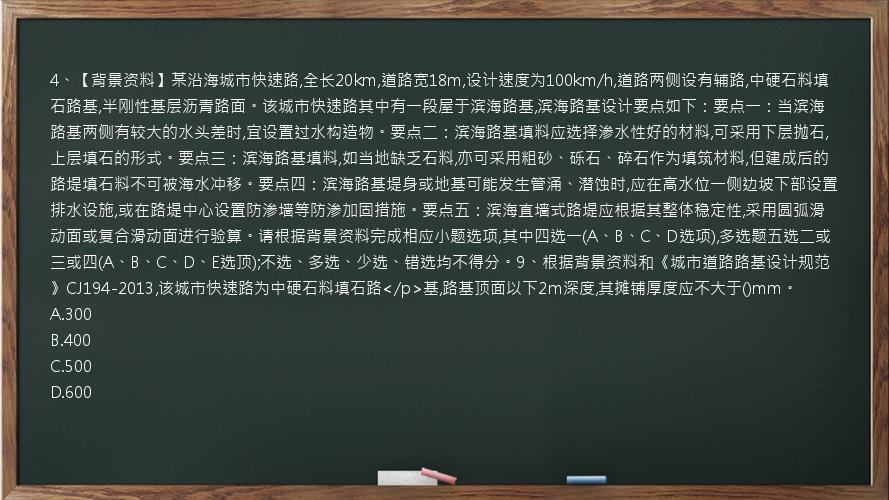 4、【背景资料】某沿海城市快速路,全长20km,道路宽18m,设计速度为100km/h,道路两侧设有辅路,中硬石料填石路基,半刚性基层沥青路面。该城市快速路其中有一段屋于滨海路基,滨海路基设计要点如下：要点一：当滨海路基两侧有较大的水头差时,宜设置过水构造物。要点二：滨海路基填料应选择渗水性好的材料,可采用下层抛石,上层填石的形式。要点三：滨海路基填料,如当地缺乏石料,亦可采用粗砂、砾石、碎石作为填筑材料,但建成后的路堤填石料不可被海水冲移。要点四：滨海路基堤身或地基可能发生管涌、潜蚀时,应在高水位一侧边坡下部设置排水设施,或在路堤中心设置防渗墙等防渗加固措施。要点五：滨海直墙式路堤应根据其整体稳定性,采用圆弧滑动面或复合滑动面进行验算。请根据背景资料完成相应小题选项,其中四选一(A、B、C、D选项),多选题五选二或三或四(A、B、C、D、E选顶);不选、多选、少选、错选均不得分。9、根据背景资料和《城市道路路基设计规范》CJ194-2013,该城市快速路为中硬石料填石路</p