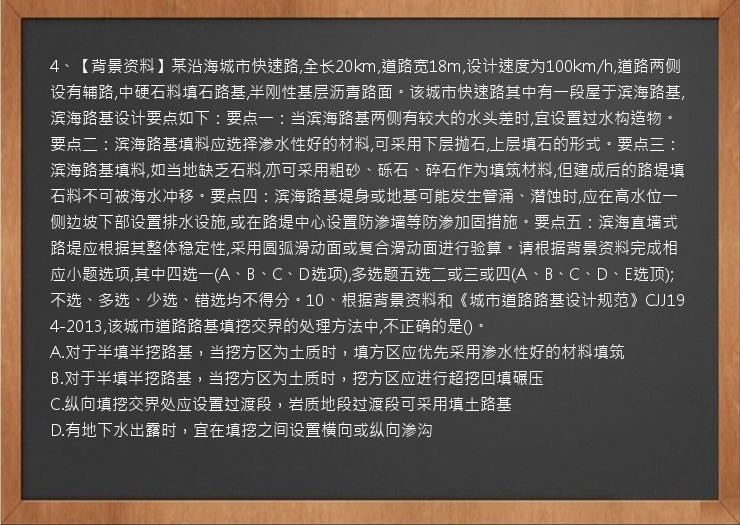 4、【背景资料】某沿海城市快速路,全长20km,道路宽18m,设计速度为100km/h,道路两侧设有辅路,中硬石料填石路基,半刚性基层沥青路面。该城市快速路其中有一段屋于滨海路基,滨海路基设计要点如下：要点一：当滨海路基两侧有较大的水头差时,宜设置过水构造物。要点二：滨海路基填料应选择渗水性好的材料,可采用下层抛石,上层填石的形式。要点三：滨海路基填料,如当地缺乏石料,亦可采用粗砂、砾石、碎石作为填筑材料,但建成后的路堤填石料不可被海水冲移。要点四：滨海路基堤身或地基可能发生管涌、潜蚀时,应在高水位一侧边坡下部设置排水设施,或在路堤中心设置防渗墙等防渗加固措施。要点五：滨海直墙式路堤应根据其整体稳定性,采用圆弧滑动面或复合滑动面进行验算。请根据背景资料完成相应小题选项,其中四选一(A、B、C、D选项),多选题五选二或三或四(A、B、C、D、E选顶);不选、多选、少选、错选均不得分。10、根据背景资料和《城市道路路基设计规范》CJJ194-2013,该城市道路路基填挖交界的处理方法中,不正确的是()。