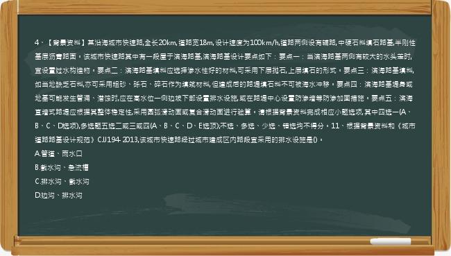 4、【背景资料】某沿海城市快速路,全长20km,道路宽18m,设计速度为100km/h,道路两侧设有辅路,中硬石料填石路基,半刚性基层沥青路面。该城市快速路其中有一段屋于滨海路基,滨海路基设计要点如下：要点一：当滨海路基两侧有较大的水头差时,宜设置过水构造物。要点二：滨海路基填料应选择渗水性好的材料,可采用下层抛石,上层填石的形式。要点三：滨海路基填料,如当地缺乏石料,亦可采用粗砂、砾石、碎石作为填筑材料,但建成后的路堤填石料不可被海水冲移。要点四：滨海路基堤身或地基可能发生管涌、潜蚀时,应在高水位一侧边坡下部设置排水设施,或在路堤中心设置防渗墙等防渗加固措施。要点五：滨海直墙式路堤应根据其整体稳定性,采用圆弧滑动面或复合滑动面进行验算。请根据背景资料完成相应小题选项,其中四选一(A、B、C、D选项),多选题五选二或三或四(A、B、C、D、E选顶);不选、多选、少选、错选均不得分。11、根据背景资料和《城市道路路基设计规范》CJJ194-2013,该城市快速路经过城市建成区内路段宜采用的排水设施是()。