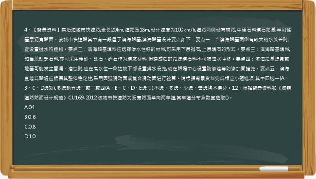 4、【背景资料】某沿海城市快速路,全长20km,道路宽18m,设计速度为100km/h,道路两侧设有辅路,中硬石料填石路基,半刚性基层沥青路面。该城市快速路其中有一段屋于滨海路基,滨海路基设计要点如下：要点一：当滨海路基两侧有较大的水头差时,宜设置过水构造物。要点二：滨海路基填料应选择渗水性好的材料,可采用下层抛石,上层填石的形式。要点三：滨海路基填料,如当地缺乏石料,亦可采用粗砂、砾石、碎石作为填筑材料,但建成后的路堤填石料不可被海水冲移。要点四：滨海路基堤身或地基可能发生管涌、潜蚀时,应在高水位一侧边坡下部设置排水设施,或在路堤中心设置防渗墙等防渗加固措施。要点五：滨海直墙式路堤应根据其整体稳定性,采用圆弧滑动面或复合滑动面进行验算。请根据背景资料完成相应小题选项,其中四选一(A、B、C、D选项),多选题五选二或三或四(A、B、C、D、E选顶);不选、多选、少选、错选均不得分。12、根据背景资料和《城镇道路路面设计规范》CJJ169-2012,该城市快速路为沥青路面单向两车道,其车道分布系数宜选取()。