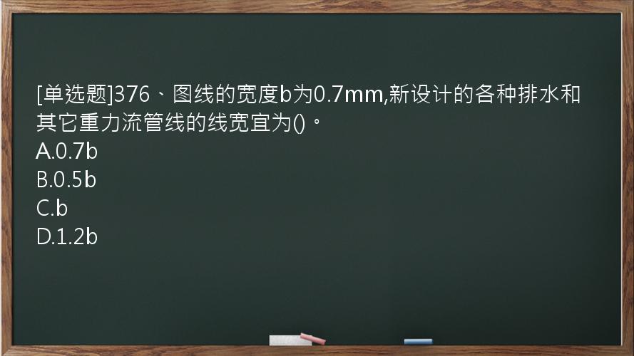 [单选题]376、图线的宽度b为0.7mm,新设计的各种排水和其它重力流管线的线宽宜为()。