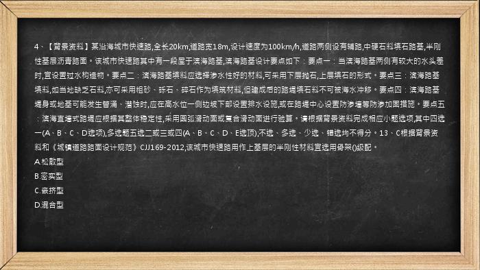 4、【背景资料】某沿海城市快速路,全长20km,道路宽18m,设计速度为100km/h,道路两侧设有辅路,中硬石料填石路基,半刚性基层沥青路面。该城市快速路其中有一段屋于滨海路基,滨海路基设计要点如下：要点一：当滨海路基两侧有较大的水头差时,宜设置过水构造物。要点二：滨海路基填料应选择渗水性好的材料,可采用下层抛石,上层填石的形式。要点三：滨海路基填料,如当地缺乏石料,亦可采用粗砂、砾石、碎石作为填筑材料,但建成后的路堤填石料不可被海水冲移。要点四：滨海路基堤身或地基可能发生管涌、潜蚀时,应在高水位一侧边坡下部设置排水设施,或在路堤中心设置防渗墙等防渗加固措施。要点五：滨海直墙式路堤应根据其整体稳定性,采用圆弧滑动面或复合滑动面进行验算。请根据背景资料完成相应小题选项,其中四选一(A、B、C、D选项),多选题五选二或三或四(A、B、C、D、E选顶);不选、多选、少选、错选均不得分。13、C根据背景资料和《城镇道路路面设计规范》CJJ169-2012,该城市快速路用作上基层的半刚性材料宜选用骨架()级配。