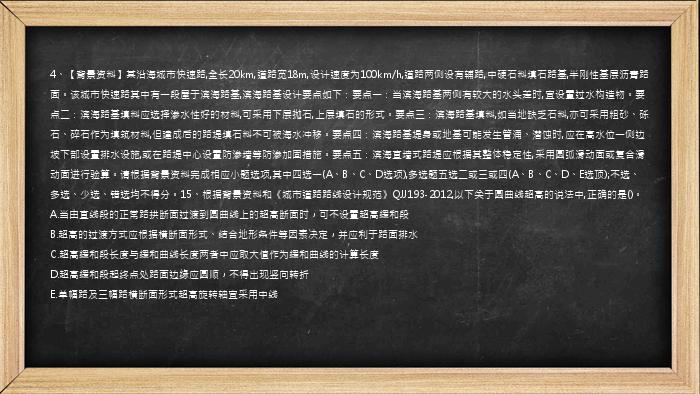 4、【背景资料】某沿海城市快速路,全长20km,道路宽18m,设计速度为100km/h,道路两侧设有辅路,中硬石料填石路基,半刚性基层沥青路面。该城市快速路其中有一段屋于滨海路基,滨海路基设计要点如下：要点一：当滨海路基两侧有较大的水头差时,宜设置过水构造物。要点二：滨海路基填料应选择渗水性好的材料,可采用下层抛石,上层填石的形式。要点三：滨海路基填料,如当地缺乏石料,亦可采用粗砂、砾石、碎石作为填筑材料,但建成后的路堤填石料不可被海水冲移。要点四：滨海路基堤身或地基可能发生管涌、潜蚀时,应在高水位一侧边坡下部设置排水设施,或在路堤中心设置防渗墙等防渗加固措施。要点五：滨海直墙式路堤应根据其整体稳定性,采用圆弧滑动面或复合滑动面进行验算。请根据背景资料完成相应小题选项,其中四选一(A、B、C、D选项),多选题五选二或三或四(A、B、C、D、E选顶);不选、多选、少选、错选均不得分。15、根据背景资料和《城市道路路线设计规范》QJJ193-2012,以下关于圆曲线超高的说法中,正确的是()。