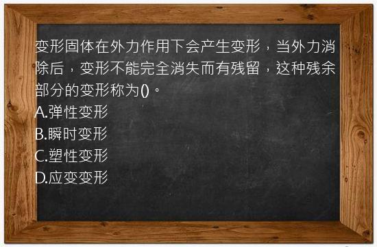 变形固体在外力作用下会产生变形，当外力消除后，变形不能完全消失而有残留，这种残余部分的变形称为()。