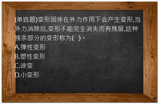 (单选题)变形固体在外力作用下会产生变形,当外力消除后,变形不能完全消失而有残留,这种残余部分的变形称为(