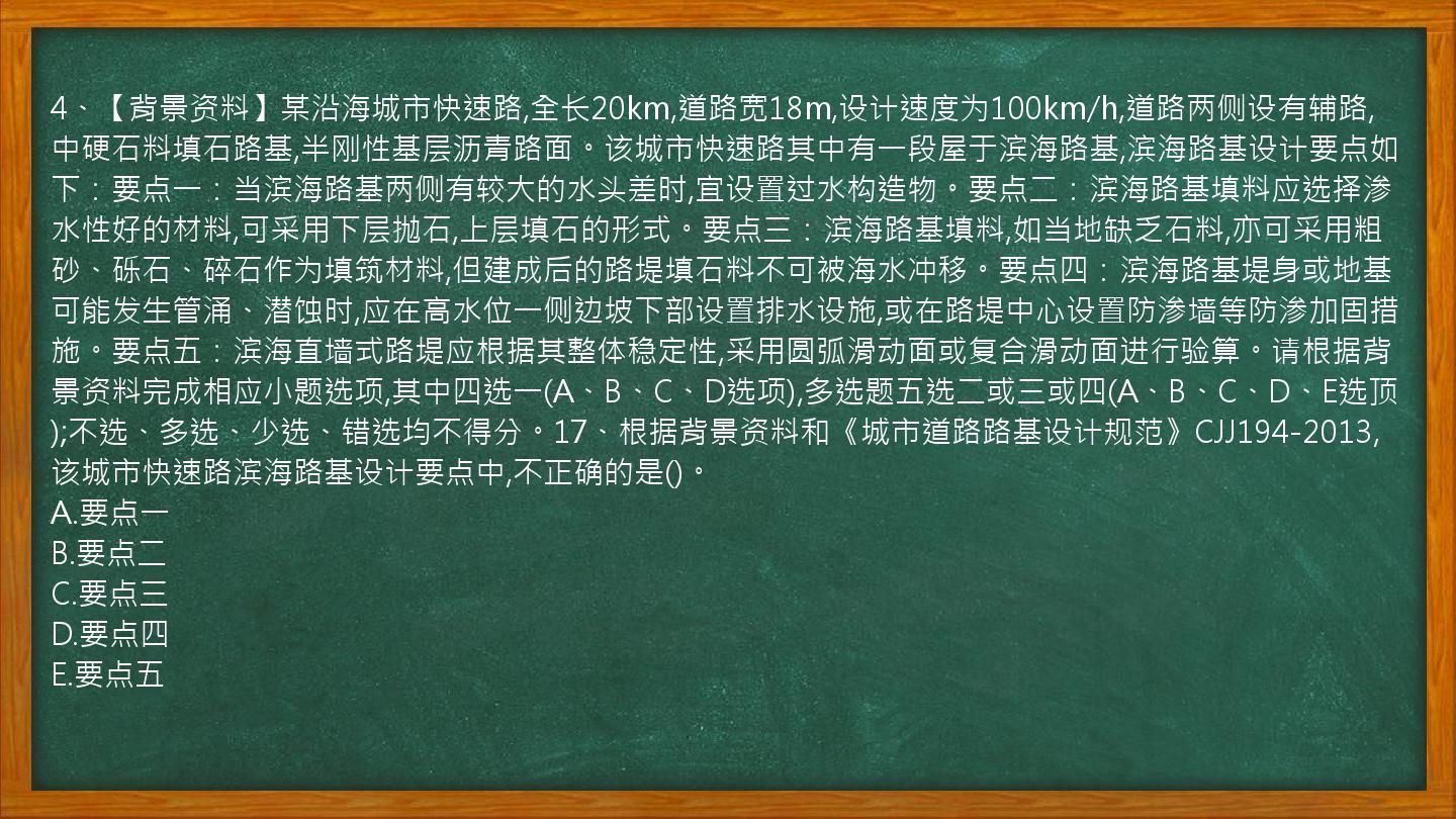 4、【背景资料】某沿海城市快速路,全长20km,道路宽18m,设计速度为100km/h,道路两侧设有辅路,中硬石料填石路基,半刚性基层沥青路面。该城市快速路其中有一段屋于滨海路基,滨海路基设计要点如下：要点一：当滨海路基两侧有较大的水头差时,宜设置过水构造物。要点二：滨海路基填料应选择渗水性好的材料,可采用下层抛石,上层填石的形式。要点三：滨海路基填料,如当地缺乏石料,亦可采用粗砂、砾石、碎石作为填筑材料,但建成后的路堤填石料不可被海水冲移。要点四：滨海路基堤身或地基可能发生管涌、潜蚀时,应在高水位一侧边坡下部设置排水设施,或在路堤中心设置防渗墙等防渗加固措施。要点五：滨海直墙式路堤应根据其整体稳定性,采用圆弧滑动面或复合滑动面进行验算。请根据背景资料完成相应小题选项,其中四选一(A、B、C、D选项),多选题五选二或三或四(A、B、C、D、E选顶);不选、多选、少选、错选均不得分。17、根据背景资料和《城市道路路基设计规范》CJJ194-2013,该城市快速路滨海路基设计要点中,不正确的是()。