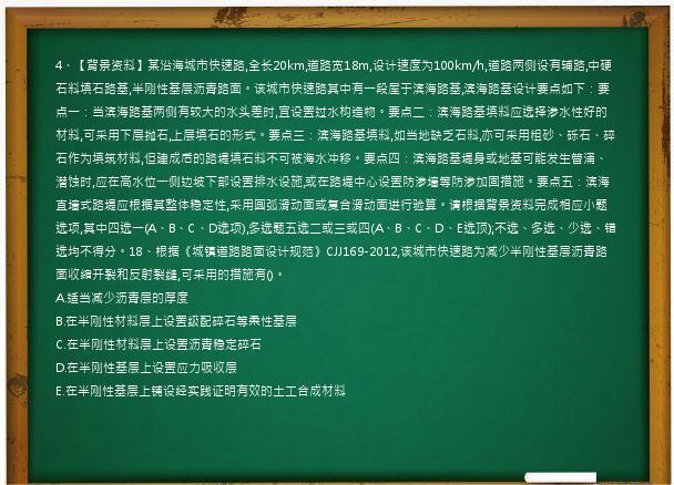 4、【背景资料】某沿海城市快速路,全长20km,道路宽18m,设计速度为100km/h,道路两侧设有辅路,中硬石料填石路基,半刚性基层沥青路面。该城市快速路其中有一段屋于滨海路基,滨海路基设计要点如下：要点一：当滨海路基两侧有较大的水头差时,宜设置过水构造物。要点二：滨海路基填料应选择渗水性好的材料,可采用下层抛石,上层填石的形式。要点三：滨海路基填料,如当地缺乏石料,亦可采用粗砂、砾石、碎石作为填筑材料,但建成后的路堤填石料不可被海水冲移。要点四：滨海路基堤身或地基可能发生管涌、潜蚀时,应在高水位一侧边坡下部设置排水设施,或在路堤中心设置防渗墙等防渗加固措施。要点五：滨海直墙式路堤应根据其整体稳定性,采用圆弧滑动面或复合滑动面进行验算。请根据背景资料完成相应小题选项,其中四选一(A、B、C、D选项),多选题五选二或三或四(A、B、C、D、E选顶);不选、多选、少选、错选均不得分。18、根据《城镇道路路面设计规范》CJJ169-2012,该城市快速路为减少半刚性基层沥青路面收缩开裂和反射裂缝,可采用的措施有()。