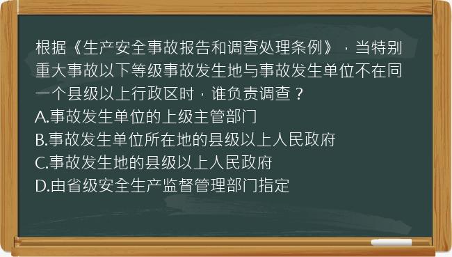 根据《生产安全事故报告和调查处理条例》，当特别重大事故以下等级事故发生地与事故发生单位不在同一个县级以上行政区时，谁负责调查？