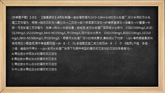 [共享题干题] 【28】、【背景资料】A市拟新建一座处理规模为10.0×104m3/d的污水处理厂,设计采用的污水处理工艺流程为：格栅→旋流沉砂池→氧化沟→二沉池→磁介质混凝沉淀池→纤维转盘滤池→消毒池→计量堰→外排。污泥处理工艺流程为：浓缩→脱水→外运处置。经检测,该污水处理厂实际进水水质为：COD≤300mg/L,BOD≤120mg/L,SS≤250mg/L,NH3-N≤25mg/L,TP≤3mg/L;设计出水水质为：COD≤50mg/L,BOD≤10mg/L,SS≤10mg/L,NH3-N≤5(8)mg/L,TP≤0.5mg/L。根据污水处理厂设计的相关要求,请完成以下内容：</p>请根据背景资料完成相应小题选项,其中单选题四选一(A、B、C、D),多选题五选二或三或四(A、B、C、D、E选项);不选、多选、少选、错选均不得分。</p>该污水处理厂采用下列哪种类型的辐流式沉淀池的沉淀效率最高?()。