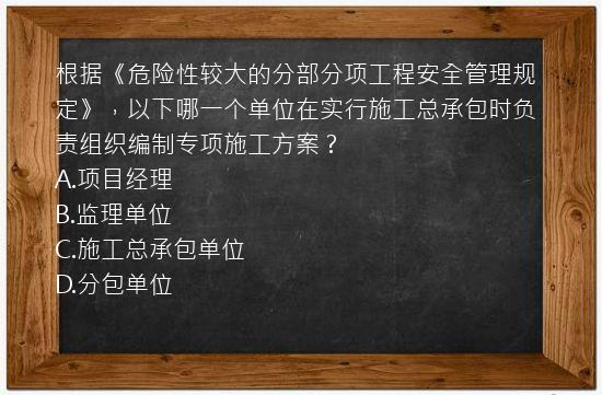 根据《危险性较大的分部分项工程安全管理规定》，以下哪一个单位在实行施工总承包时负责组织编制专项施工方案？