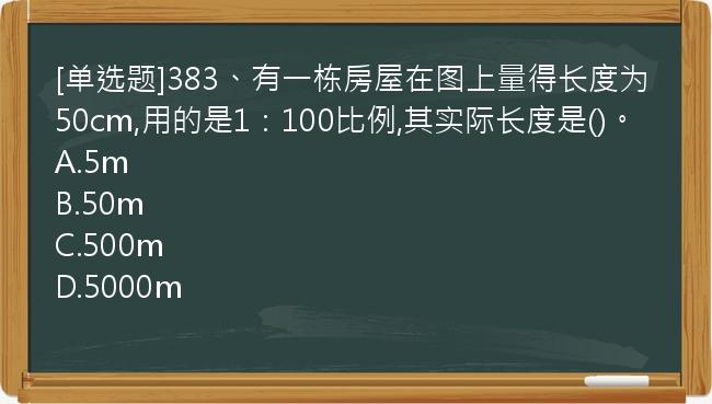 [单选题]383、有一栋房屋在图上量得长度为50cm,用的是1：100比例,其实际长度是()。