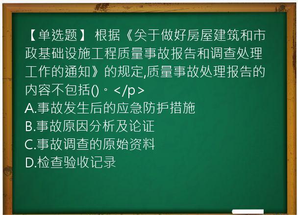 【单选题】 根据《关于做好房屋建筑和市政基础设施工程质量事故报告和调查处理工作的通知》的规定,质量事故处理报告的内容不包括()。</p>