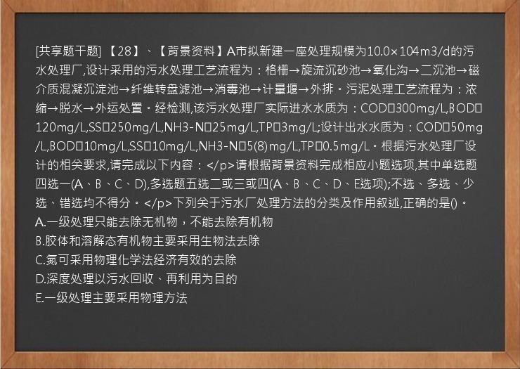 [共享题干题] 【28】、【背景资料】A市拟新建一座处理规模为10.0×104m3/d的污水处理厂,设计采用的污水处理工艺流程为：格栅→旋流沉砂池→氧化沟→二沉池→磁介质混凝沉淀池→纤维转盘滤池→消毒池→计量堰→外排。污泥处理工艺流程为：浓缩→脱水→外运处置。经检测,该污水处理厂实际进水水质为：COD≤300mg/L,BOD≤120mg/L,SS≤250mg/L,NH3-N≤25mg/L,TP≤3mg/L;设计出水水质为：COD≤50mg/L,BOD≤10mg/L,SS≤10mg/L,NH3-N≤5(8)mg/L,TP≤0.5mg/L。根据污水处理厂设计的相关要求,请完成以下内容：</p>请根据背景资料完成相应小题选项,其中单选题四选一(A、B、C、D),多选题五选二或三或四(A、B、C、D、E选项);不选、多选、少选、错选均不得分。</p>下列关于污水厂处理方法的分类及作用叙述,正确的是()。