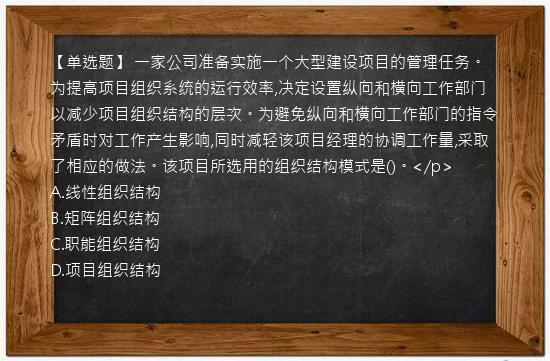 【单选题】 一家公司准备实施一个大型建设项目的管理任务。为提高项目组织系统的运行效率,决定设置纵向和横向工作部门以减少项目组织结构的层次。为避免纵向和横向工作部门的指令矛盾时对工作产生影响,同时减轻该项目经理的协调工作量,采取了相应的做法。该项目所选用的组织结构模式是()。</p>