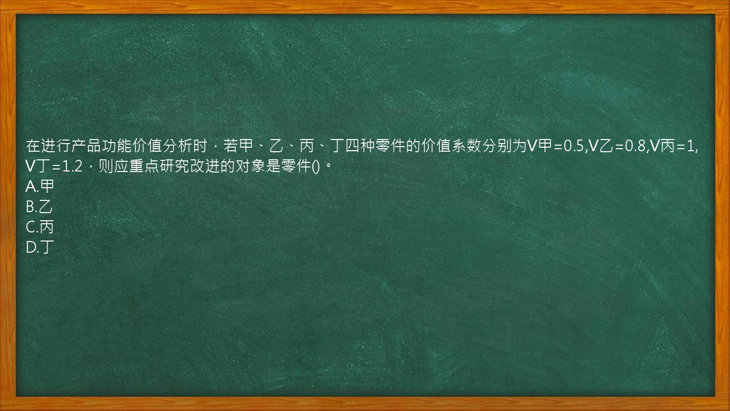 在进行产品功能价值分析时，若甲、乙、丙、丁四种零件的价值系数分别为V甲=0.5,V乙=0.8,V丙=1,V丁=1.2，则应重点研究改进的对象是零件()。