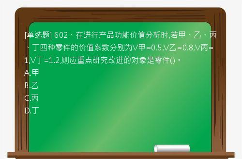 [单选题] 602、在进行产品功能价值分析时,若甲、乙、丙、丁四种零件的价值系数分别为V甲=0.5,V乙=0.8,V丙=1,V丁=1.2,则应重点研究改进的对象是零件()。