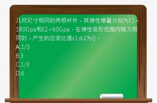 几何尺寸相同的两根杆件，其弹性模量分别为E1=180Gpa和E2=60Gpa，在弹性变形范围内轴力相同时，产生的应变比值ε1/ε2为()。