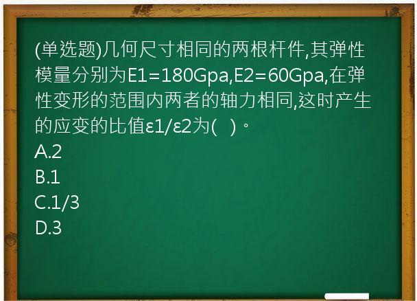 (单选题)几何尺寸相同的两根杆件,其弹性模量分别为E1=180Gpa,E2=60Gpa,在弹性变形的范围内两者的轴力相同,这时产生的应变的比值ε1/ε2为(   )。