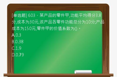 [单选题] 603、某产品的零件甲,功能平均得分3.8分,成本为30元,该产品各零件功能总分为10分;产品成本为150元,零件甲的价值系数为()。