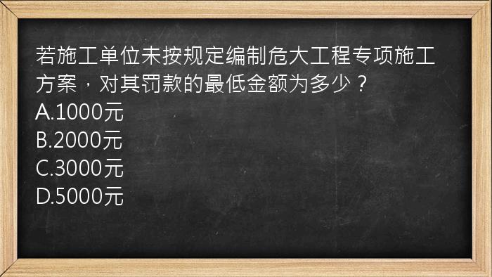 若施工单位未按规定编制危大工程专项施工方案，对其罚款的最低金额为多少？