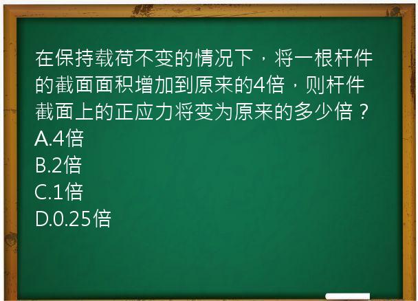 在保持载荷不变的情况下，将一根杆件的截面面积增加到原来的4倍，则杆件截面上的正应力将变为原来的多少倍？