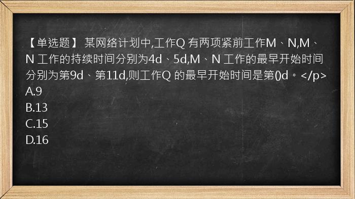 【单选题】 某网络计划中,工作Q 有两项紧前工作M、N,M、N 工作的持续时间分别为4d、5d,M、N 工作的最早开始时间分别为第9d、第11d,则工作Q 的最早开始时间是第()d。</p>