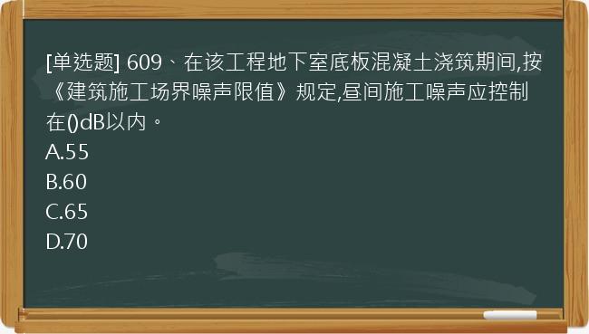 [单选题] 609、在该工程地下室底板混凝土浇筑期间,按《建筑施工场界噪声限值》规定,昼间施工噪声应控制在()dB以内。