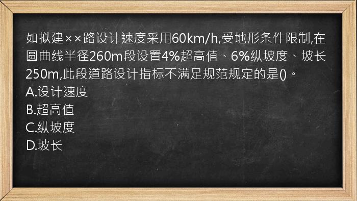 如拟建××路设计速度采用60km/h,受地形条件限制,在圆曲线半径260m段设置4%超高值、6%纵坡度、坡长250m,此段道路设计指标不满足规范规定的是()。