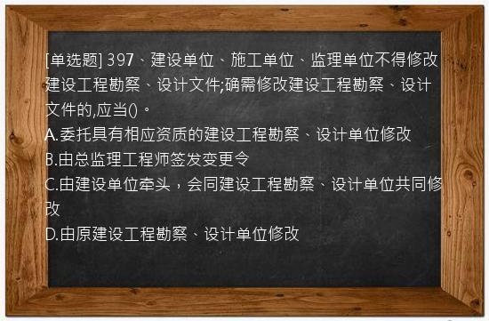 [单选题] 397、建设单位、施工单位、监理单位不得修改建设工程勘察、设计文件;确需修改建设工程勘察、设计文件的,应当()。