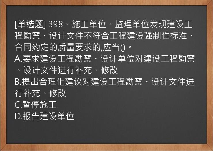 [单选题] 398、施工单位、监理单位发现建设工程勘察、设计文件不符合工程建设强制性标准、合同约定的质量要求的,应当()。