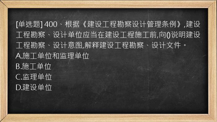 [单选题] 400、根据《建设工程勘察设计管理条例》,建设工程勘察、设计单位应当在建设工程施工前,向()说明建设工程勘察、设计意图,解释建设工程勘察、设计文件。