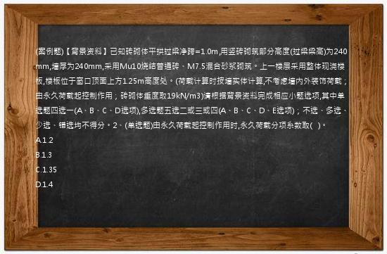 (案例题)【背景资料】已知砖砌体平拱过梁净跨=1.0m,用竖砖砌筑部分高度(过梁梁高)为240mm,墙厚为240mm,采用Mu10烧结普通砖、M7.5混合砂浆砌筑。上一楼层采用整体现浇楼板,楼板位于窗口顶面上方1.25m高度处。(荷载计算时按墙实体计算,不考虑墙内外装饰荷载；由永久荷载起控制作用；砖砌体重度取19kN/m3)请根据背景资料完成相应小题选项,其中单选题四选一(A、B、C、D选项),多选题五选二或三或四(A、B、C、D、E选项)；不选、多选、少选、错选均不得分。2、(单选题)由永久荷载起控制作用时,永久荷载分项系数取(